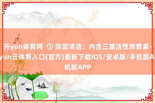 开yun体育网  ③ 深层清洁：内含三重活性炭要素-开yun云体育入口(官方)最新下载IOS/安卓版/手机版APP