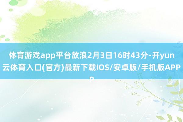 体育游戏app平台放浪2月3日16时43分-开yun云体育入口(官方)最新下载IOS/安卓版/手机版APP