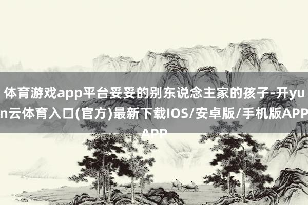 体育游戏app平台妥妥的别东说念主家的孩子-开yun云体育入口(官方)最新下载IOS/安卓版/手机版APP