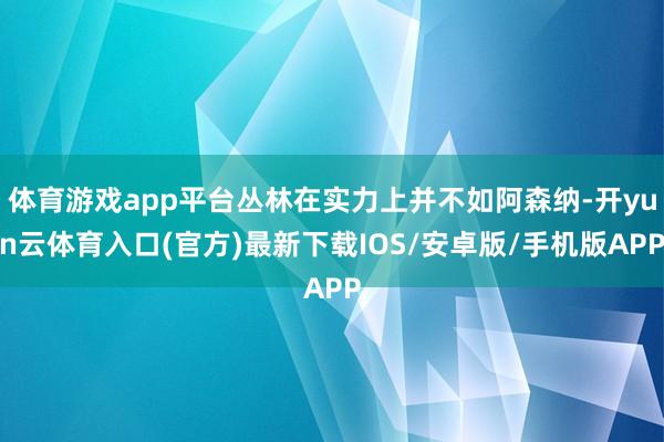 体育游戏app平台丛林在实力上并不如阿森纳-开yun云体育入口(官方)最新下载IOS/安卓版/手机版APP