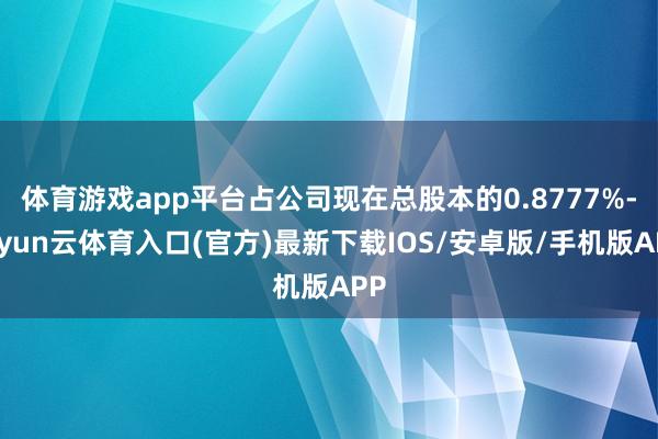 体育游戏app平台占公司现在总股本的0.8777%-开yun云体育入口(官方)最新下载IOS/安卓版/手机版APP