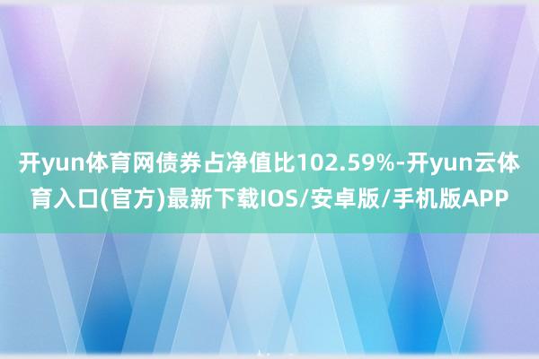 开yun体育网债券占净值比102.59%-开yun云体育入口(官方)最新下载IOS/安卓版/手机版APP