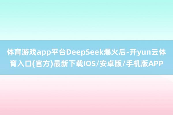 体育游戏app平台DeepSeek爆火后-开yun云体育入口(官方)最新下载IOS/安卓版/手机版APP