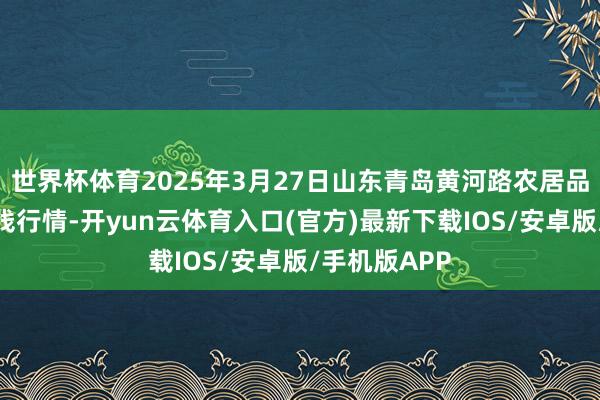 世界杯体育2025年3月27日山东青岛黄河路农居品批发阛阓价钱行情-开yun云体育入口(官方)最新下载IOS/安卓版/手机版APP