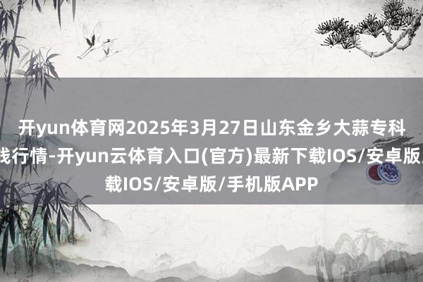 开yun体育网2025年3月27日山东金乡大蒜专科批发阛阓价钱行情-开yun云体育入口(官方)最新下载IOS/安卓版/手机版APP