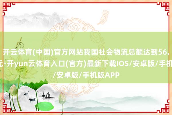 开云体育(中国)官方网站我国社会物流总额达到56.3万亿元-开yun云体育入口(官方)最新下载IOS/安卓版/手机版APP