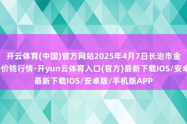 开云体育(中国)官方网站2025年4月7日长治市金鑫瓜果批发商场价钱行情-开yun云体育入口(官方)最新下载IOS/安卓版/手机版APP