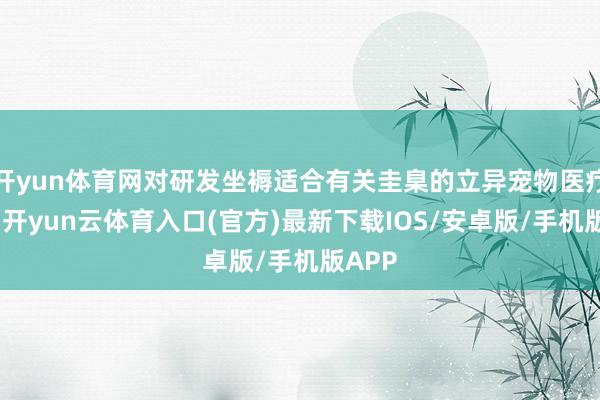 开yun体育网对研发坐褥适合有关圭臬的立异宠物医疗器械-开yun云体育入口(官方)最新下载IOS/安卓版/手机版APP