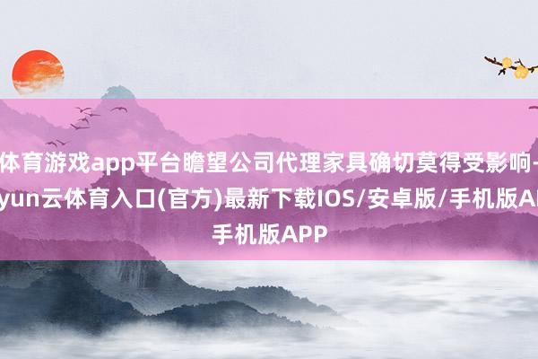 体育游戏app平台瞻望公司代理家具确切莫得受影响-开yun云体育入口(官方)最新下载IOS/安卓版/手机版APP