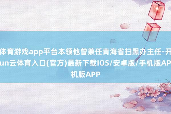 体育游戏app平台本领他曾兼任青海省扫黑办主任-开yun云体育入口(官方)最新下载IOS/安卓版/手机版APP