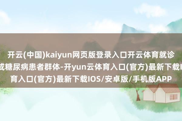 开云(中国)kaiyun网页版登录入口开云体育就诊患者一类是老年东谈主或糖尿病患者群体-开yun云体育入口(官方)最新下载IOS/安卓版/手机版APP