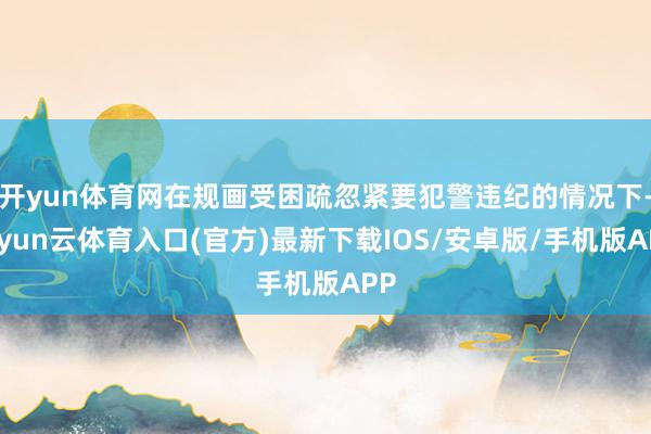 开yun体育网在规画受困疏忽紧要犯警违纪的情况下-开yun云体育入口(官方)最新下载IOS/安卓版/手机版APP