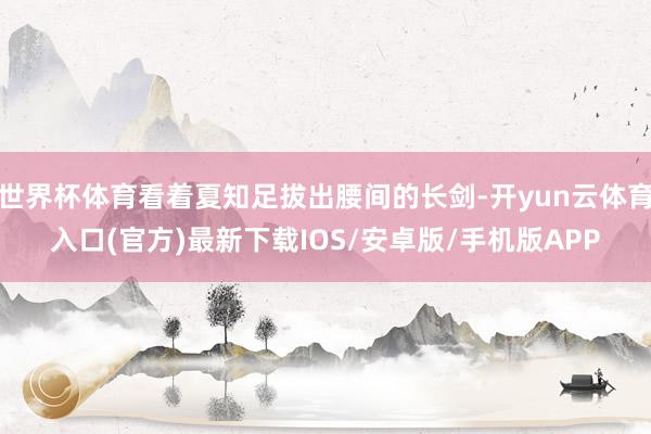 世界杯体育看着夏知足拔出腰间的长剑-开yun云体育入口(官方)最新下载IOS/安卓版/手机版APP