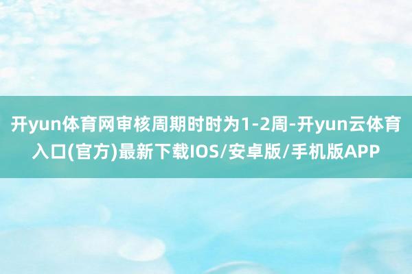 开yun体育网审核周期时时为1-2周-开yun云体育入口(官方)最新下载IOS/安卓版/手机版APP