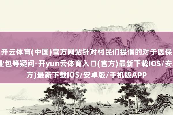 开云体育(中国)官方网站针对村民们提倡的对于医保报销、个性化就业包等疑问-开yun云体育入口(官方)最新下载IOS/安卓版/手机版APP