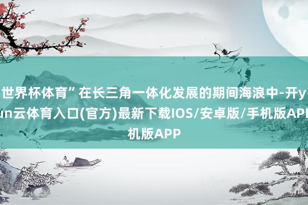 世界杯体育”在长三角一体化发展的期间海浪中-开yun云体育入口(官方)最新下载IOS/安卓版/手机版APP