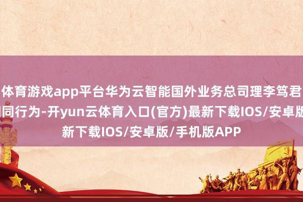 体育游戏app平台华为云智能国外业务总司理李笃君等出席会谈相同行为-开yun云体育入口(官方)最新下载IOS/安卓版/手机版APP
