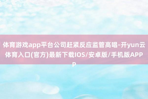 体育游戏app平台公司赶紧反应监管高唱-开yun云体育入口(官方)最新下载IOS/安卓版/手机版APP