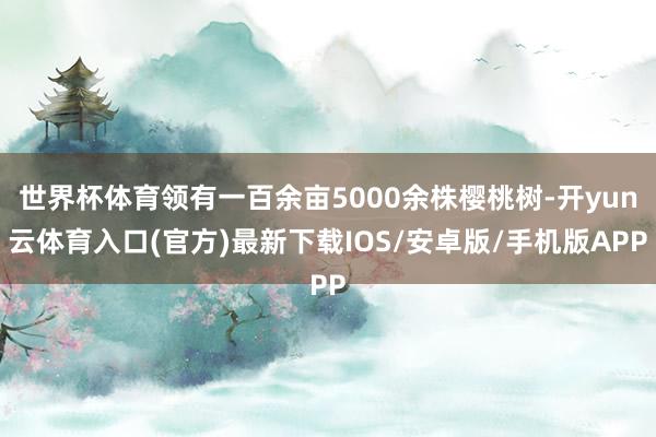 世界杯体育领有一百余亩5000余株樱桃树-开yun云体育入口(官方)最新下载IOS/安卓版/手机版APP