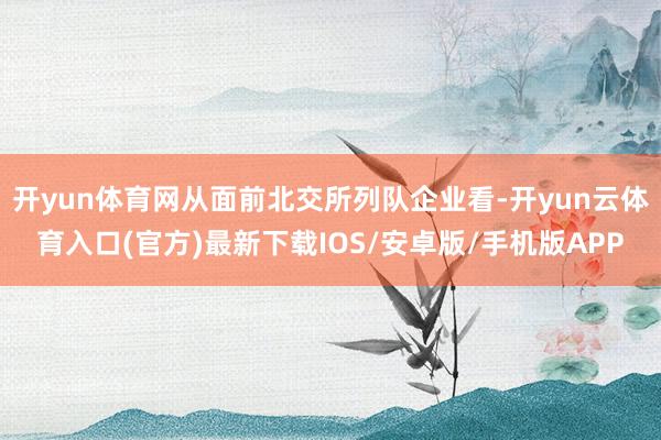 开yun体育网从面前北交所列队企业看-开yun云体育入口(官方)最新下载IOS/安卓版/手机版APP