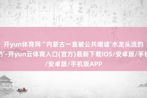 开yun体育网　　“内蒙古一直被公共嘲谑‘水龙头流的齐是牛奶’-开yun云体育入口(官方)最新下载IOS/安卓版/手机版APP