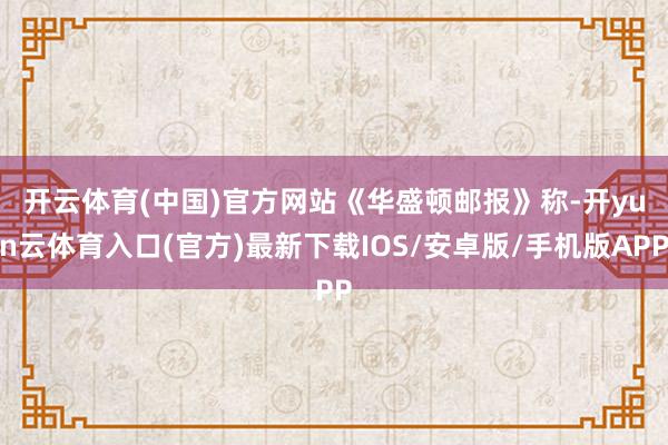 开云体育(中国)官方网站 《华盛顿邮报》称-开yun云体育入口(官方)最新下载IOS/安卓版/手机版APP