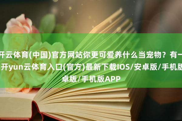 开云体育(中国)官方网站你更可爱养什么当宠物？有一说一-开yun云体育入口(官方)最新下载IOS/安卓版/手机版APP