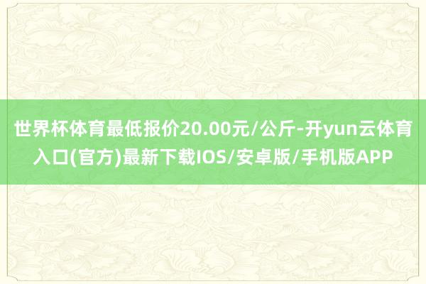 世界杯体育最低报价20.00元/公斤-开yun云体育入口(官方)最新下载IOS/安卓版/手机版APP