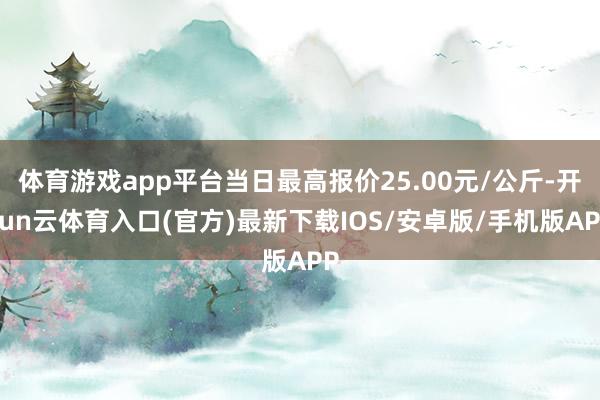 体育游戏app平台当日最高报价25.00元/公斤-开yun云体育入口(官方)最新下载IOS/安卓版/手机版APP