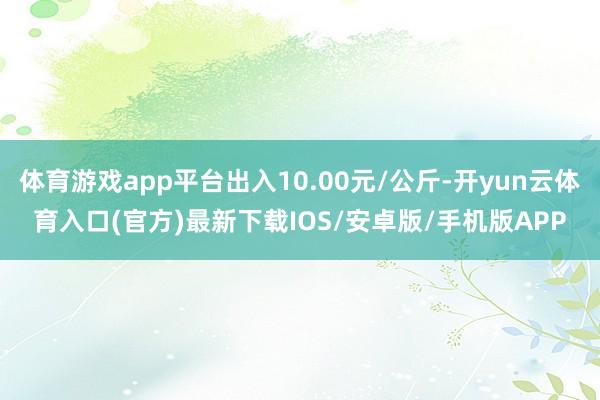 体育游戏app平台出入10.00元/公斤-开yun云体育入口(官方)最新下载IOS/安卓版/手机版APP