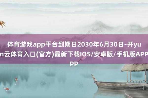 体育游戏app平台到期日2030年6月30日-开yun云体育入口(官方)最新下载IOS/安卓版/手机版APP