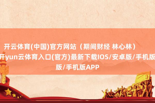 开云体育(中国)官方网站（期间财经 林心林）            -开yun云体育入口(官方)最新下载IOS/安卓版/手机版APP