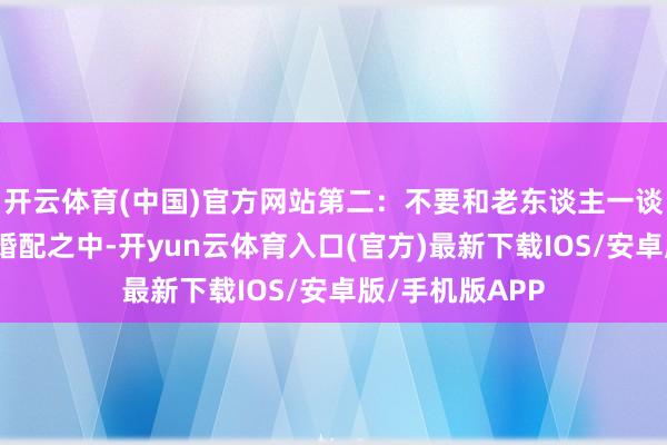 开云体育(中国)官方网站第二：不要和老东谈主一谈住在我国传统婚配之中-开yun云体育入口(官方)最新下载IOS/安卓版/手机版APP