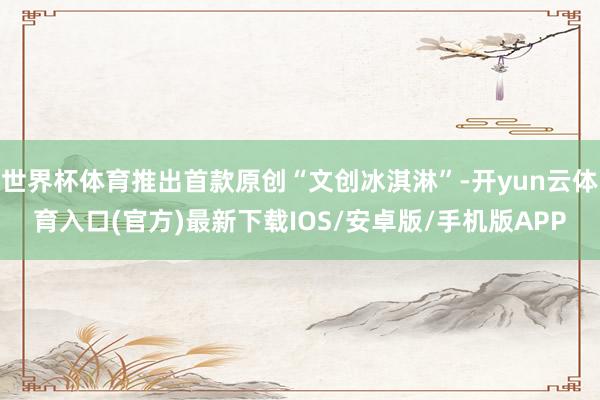 世界杯体育推出首款原创“文创冰淇淋”-开yun云体育入口(官方)最新下载IOS/安卓版/手机版APP