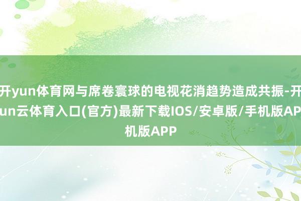 开yun体育网与席卷寰球的电视花消趋势造成共振-开yun云体育入口(官方)最新下载IOS/安卓版/手机版APP