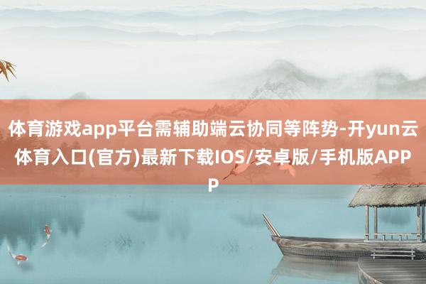 体育游戏app平台需辅助端云协同等阵势-开yun云体育入口(官方)最新下载IOS/安卓版/手机版APP