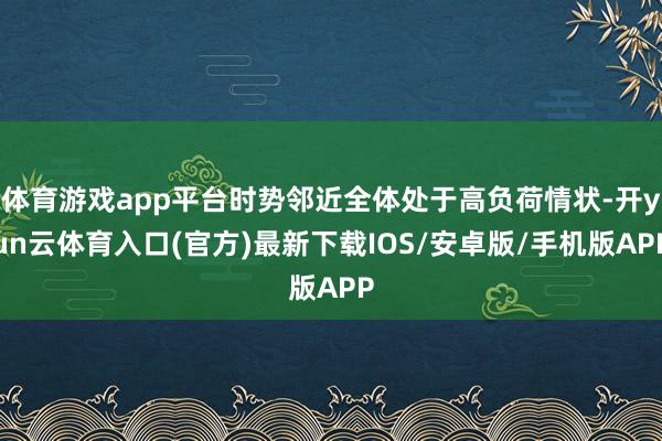体育游戏app平台时势邻近全体处于高负荷情状-开yun云体育入口(官方)最新下载IOS/安卓版/手机版APP