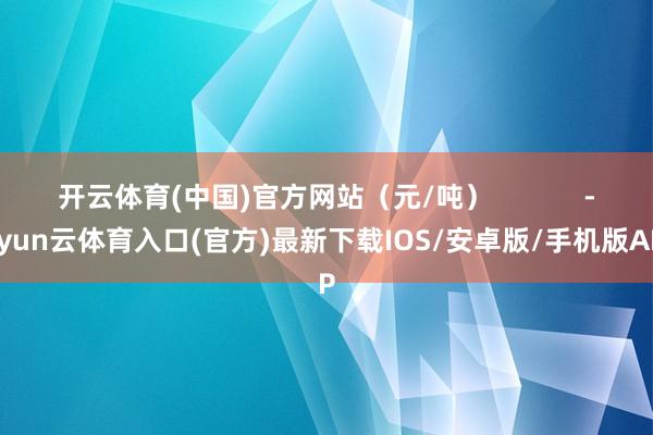 开云体育(中国)官方网站（元/吨）            -开yun云体育入口(官方)最新下载IOS/安卓版/手机版APP