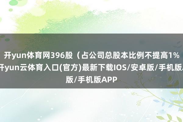 开yun体育网396股（占公司总股本比例不提高1%）-开yun云体育入口(官方)最新下载IOS/安卓版/手机版APP