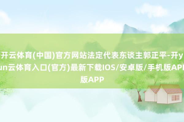 开云体育(中国)官方网站法定代表东谈主郭正平-开yun云体育入口(官方)最新下载IOS/安卓版/手机版APP