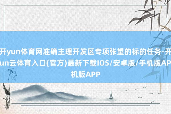 开yun体育网准确主理开发区专项张望的标的任务-开yun云体育入口(官方)最新下载IOS/安卓版/手机版APP