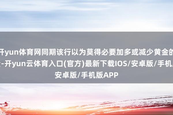 开yun体育网同期该行以为莫得必要加多或减少黄金的捏有量-开yun云体育入口(官方)最新下载IOS/安卓版/手机版APP