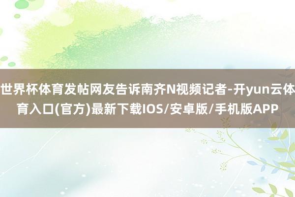 世界杯体育发帖网友告诉南齐N视频记者-开yun云体育入口(官方)最新下载IOS/安卓版/手机版APP
