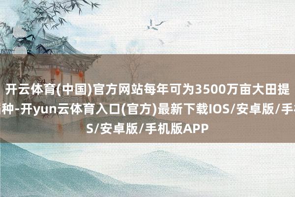 开云体育(中国)官方网站每年可为3500万亩大田提供优质稻种-开yun云体育入口(官方)最新下载IOS/安卓版/手机版APP