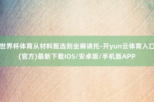 世界杯体育从材料甄选到坐褥请托-开yun云体育入口(官方)最新下载IOS/安卓版/手机版APP