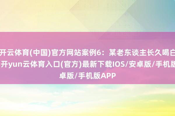 开云体育(中国)官方网站案例6:某老东谈主长久喝白滚水-开yun云体育入口(官方)最新下载IOS/安卓版/手机版APP