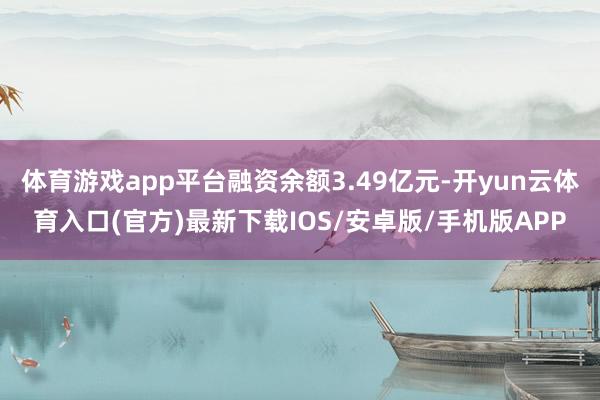 体育游戏app平台融资余额3.49亿元-开yun云体育入口(官方)最新下载IOS/安卓版/手机版APP