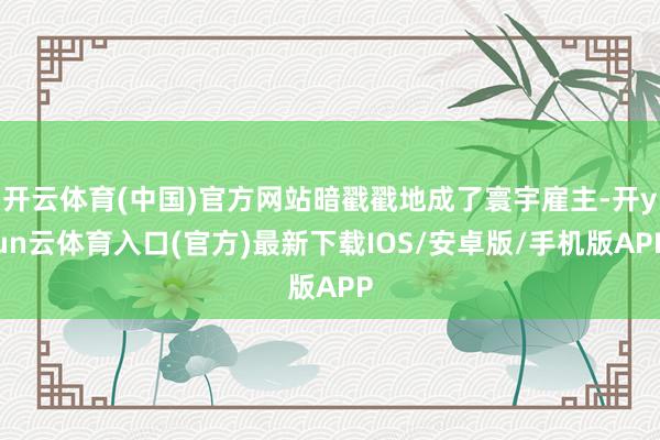 开云体育(中国)官方网站暗戳戳地成了寰宇雇主-开yun云体育入口(官方)最新下载IOS/安卓版/手机版APP