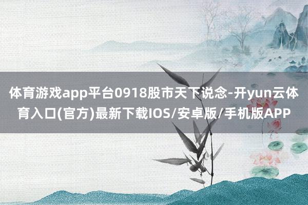 体育游戏app平台0918股市天下说念-开yun云体育入口(官方)最新下载IOS/安卓版/手机版APP
