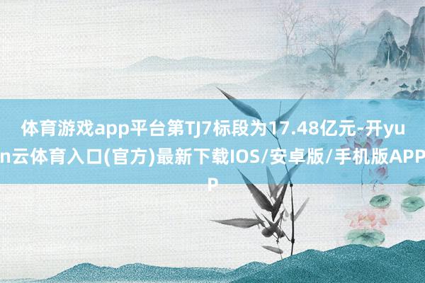 体育游戏app平台第TJ7标段为17.48亿元-开yun云体育入口(官方)最新下载IOS/安卓版/手机版APP